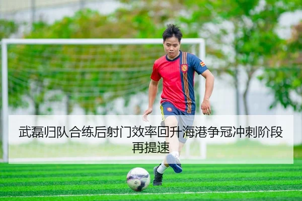 武磊归队合练后射门效率回升海港争冠冲刺阶段再提速